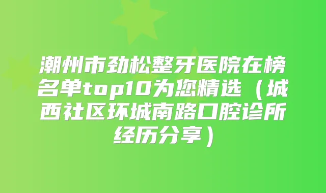潮州市劲松整牙医院在榜名单top10为您精选（城西社区环城南路口腔诊所经历分享）