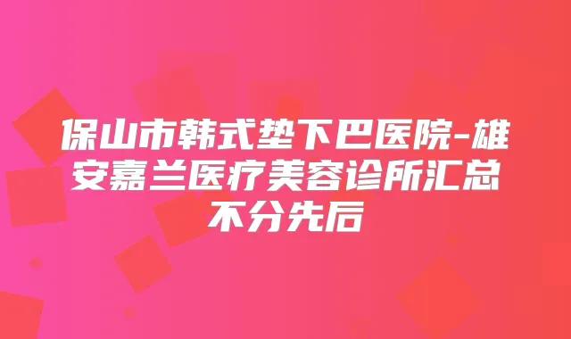 保山市韩式垫下巴医院-雄安嘉兰医疗美容诊所汇总不分先后