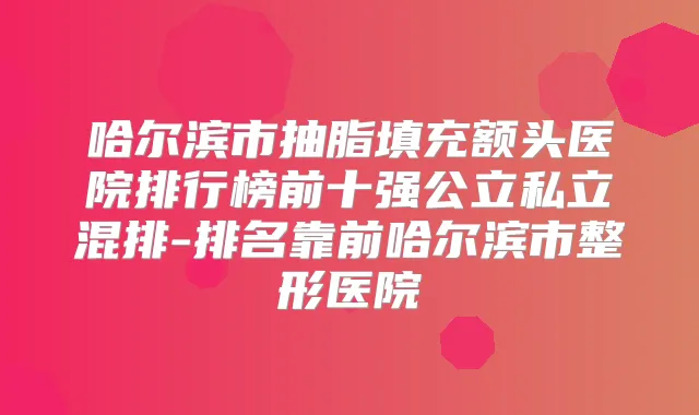 哈尔滨市抽脂填充额头医院排行榜前十强公立私立混排-排名靠前哈尔滨市整形医院
