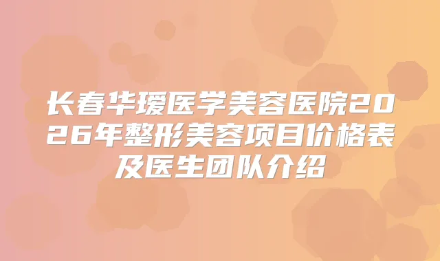 长春华瑷医学美容医院2026年整形美容项目价格表及医生团队介绍