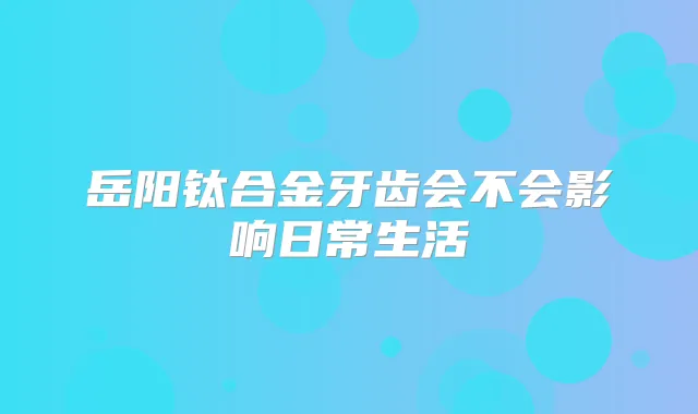 岳阳钛合金牙齿会不会影响日常生活