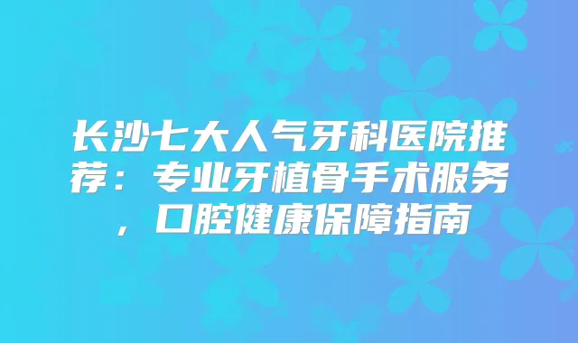长沙七大人气牙科医院推荐:专业牙植骨手术服务,口腔健康保障指南