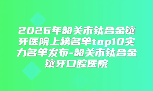 2026年韶关市钛合金镶牙医院上榜名单top10实力名单发布-韶关市钛合金镶牙口腔医院