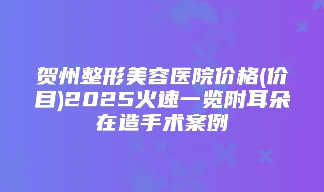 贺州整形美容医院价格(价目)2025火速一览附耳朵在造手术案例