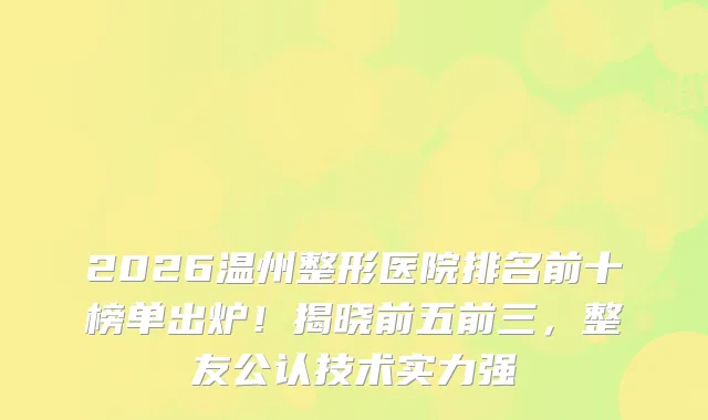 2026温州整形医院排名前十榜单出炉!揭晓前五前三,整友公认技术实力强