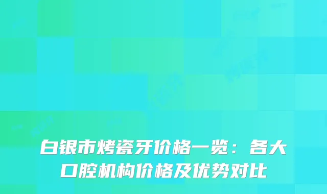 白银市烤瓷牙价格一览：各大口腔机构价格及优势对比