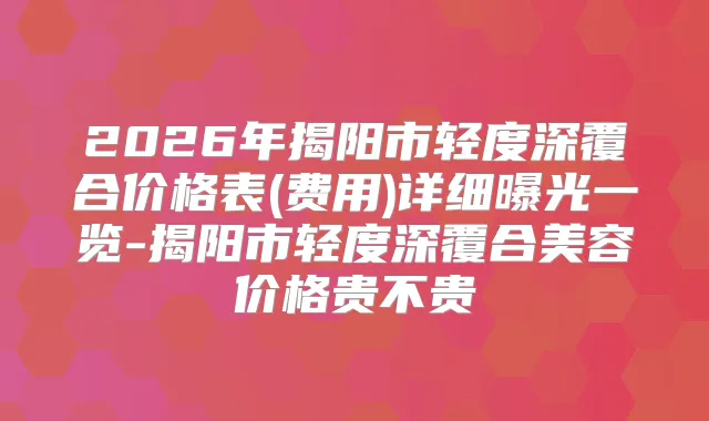 2026年揭阳市轻度深覆合价格表(费用)详细曝光一览-揭阳市轻度深覆合美容价格贵不贵