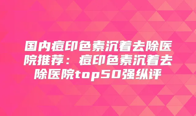 国内痘印色素沉着去除医院推荐：痘印色素沉着去除医院top50强纵评