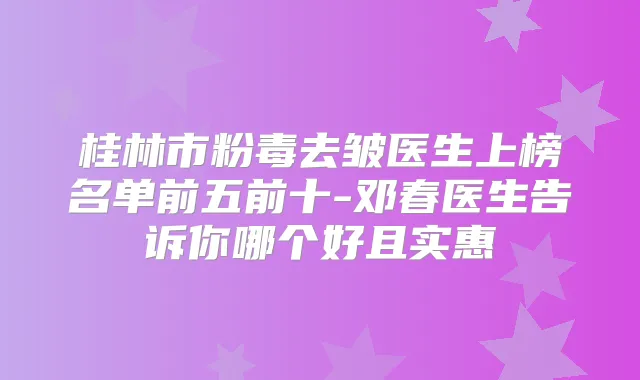 桂林市粉毒去皱医生上榜名单前五前十-邓春医生告诉你哪个好且实惠