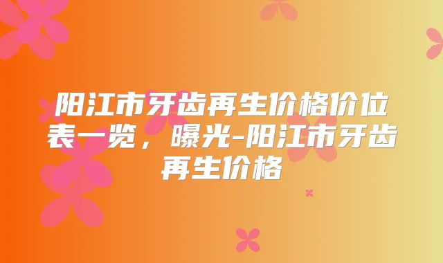 阳江市牙齿再生价格价位表一览,曝光-阳江市牙齿再生价格