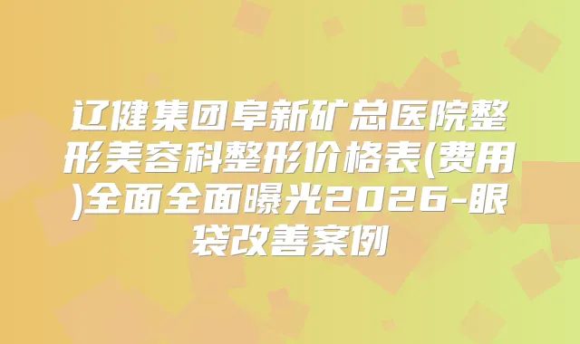 辽健集团阜新矿总医院整形美容科整形价格表(费用)全面全面曝光2026-眼袋案例