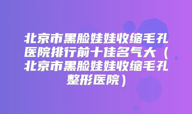北京市黑脸娃娃收缩毛孔医院排行前十佳名气大(北京市黑脸娃娃收缩毛孔整形医院)