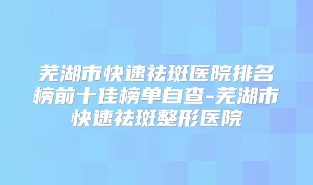 芜湖市快速祛斑医院排名榜前十佳榜单自查-芜湖市快速祛斑整形医院