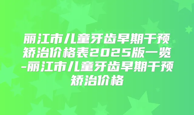 丽江市儿童牙齿早期干预矫治价格表2025版一览-丽江市儿童牙齿早期干预矫治价格