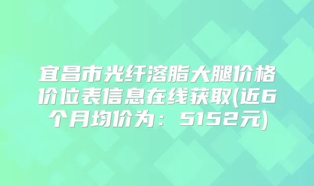 宜昌市光纤溶脂大腿价格价位表信息在线获取(近6个月均价为:5152元)