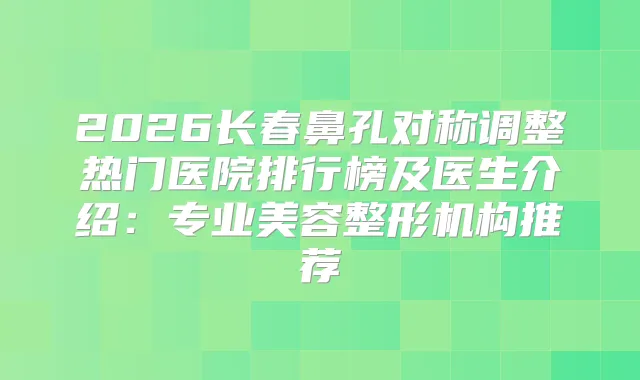 2026长春鼻孔对称调整热门医院排行榜及医生介绍:专业美容整形机构推荐
