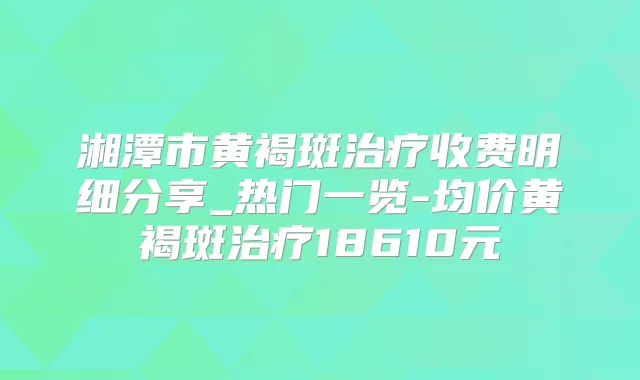 湘潭市黄褐斑收费明细分享_热门一览-均价黄褐斑18610元