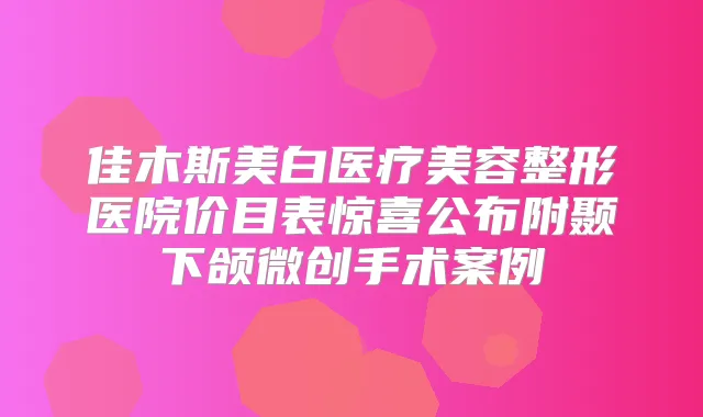 佳木斯美白医疗美容整形医院价目表惊喜公布附颞下颌微创手术案例