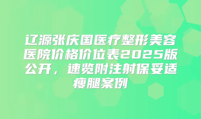 辽源张庆国医疗整形美容医院价格价位表2025版公开,速览附注射瘦腿案例