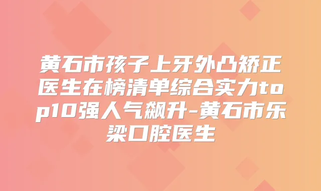 黄石市孩子上牙外凸矫正医生在榜清单综合实力top10强人气飙升-黄石市乐梁口腔医生