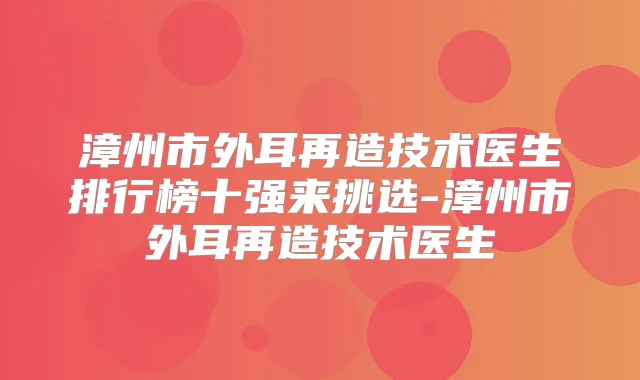 漳州市外耳再造技术医生排行榜十强来挑选-漳州市外耳再造技术医生