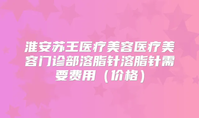 淮安苏王医疗美容医疗美容门诊部溶脂针溶脂针需要费用(价格)