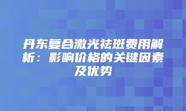 丹东复合激光祛斑费用解析：影响价格的关键因素及优势