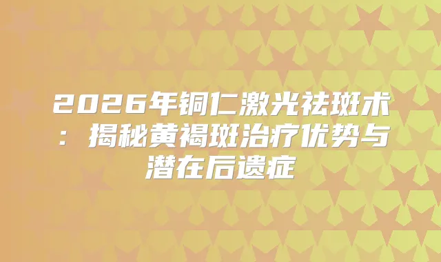2026年铜仁激光祛斑术：揭秘黄褐斑优势与潜在后遗症
