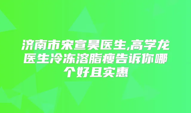 济南市宋宣昊医生,高学龙医生冷冻溶脂瘦告诉你哪个好且实惠