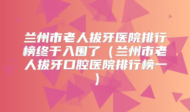 兰州市老人拔牙医院排行榜终于入围了（兰州市老人拔牙口腔医院排行榜一）