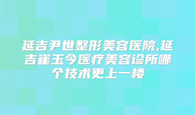 延吉尹世整形美容医院,延吉崔玉今医疗美容诊所哪个技术更上一楼