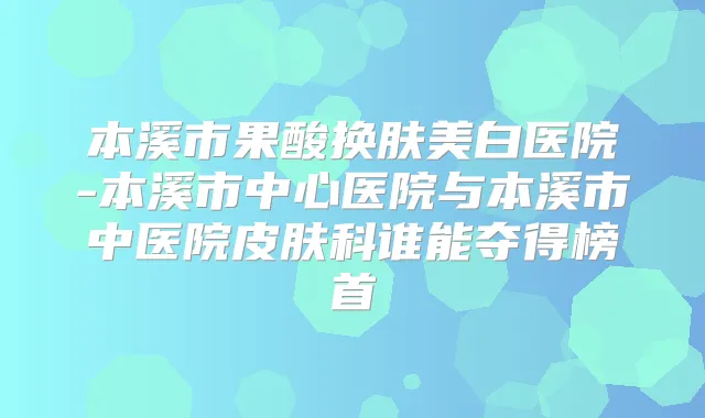 本溪市果酸换肤美白医院-本溪市中心医院与本溪市中医院皮肤科谁能夺得榜首