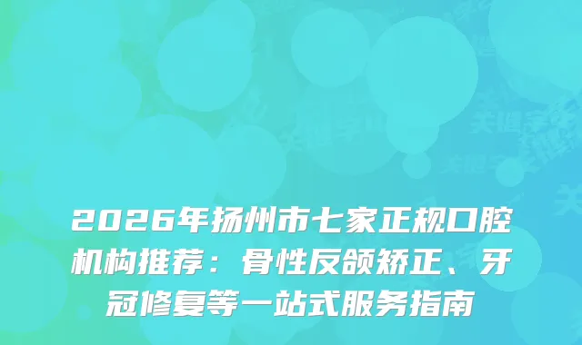 2026年扬州市七家正规口腔机构推荐：骨性反颌矫正、牙冠修复等一站式服务指南