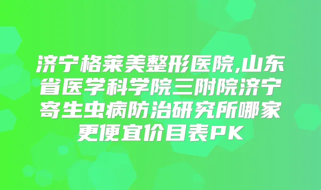 济宁格莱美整形医院,山东省医学科学院三附院济宁寄生虫病防治研究所哪家更便宜价目表PK