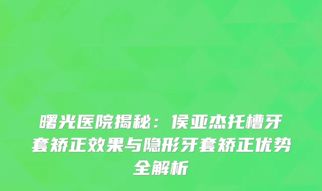 曙光医院揭秘：侯亚杰托槽牙套矫正效果与隐形牙套矫正优势全解析