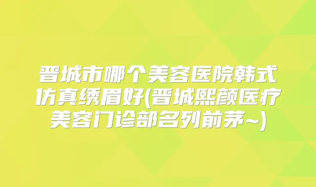 晋城市哪个美容医院韩式仿真绣眉好(晋城熙颜医疗美容门诊部名列前茅~)