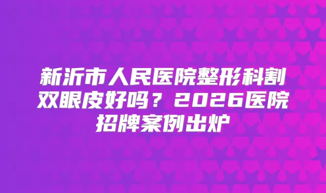新沂市人民医院整形科割双眼皮好吗?2026医院招牌案例出炉
