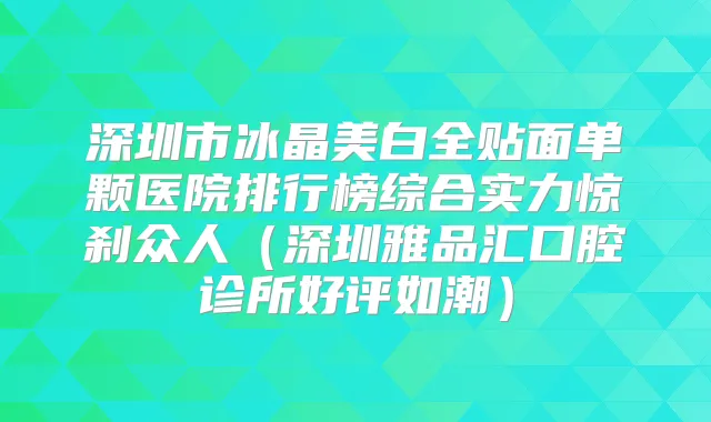 深圳市冰晶美白全贴面单颗医院排行榜综合实力惊刹众人（深圳雅品汇口腔诊所好评如潮）