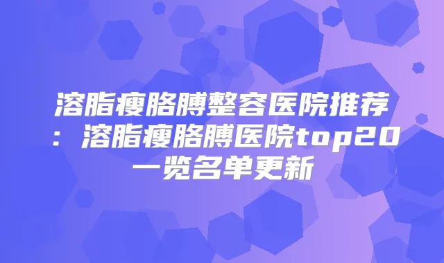 溶脂瘦胳膊整容医院推荐：溶脂瘦胳膊医院top20一览名单更新