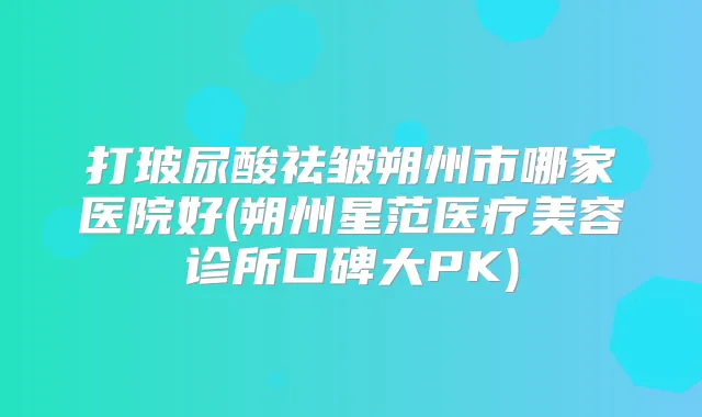 打玻尿酸祛皱朔州市哪家医院好(朔州星范医疗美容诊所口碑大PK)