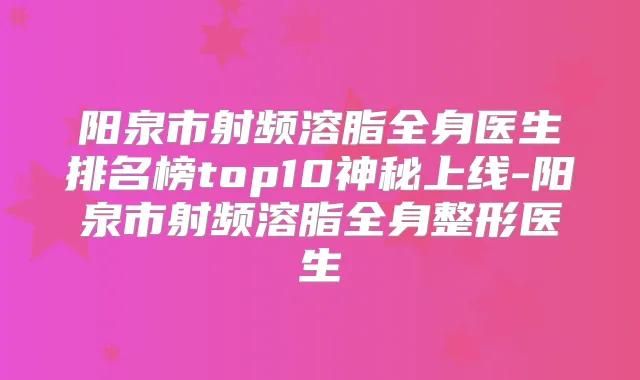 阳泉市射频溶脂全身医生排名榜top10神秘上线-阳泉市射频溶脂全身整形医生