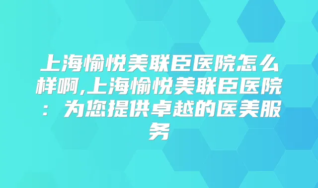 上海愉悦美联臣医院怎么样啊,上海愉悦美联臣医院：为您提供卓越的医美服务