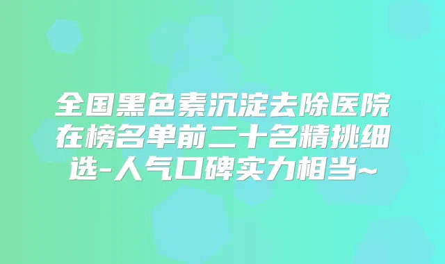 全国黑色素沉淀去除医院在榜名单前二十名精挑细选-人气口碑实力相当~