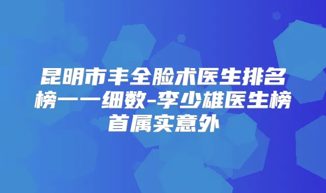 昆明市丰全脸术医生排名榜一一细数-李少雄医生榜首属实意外