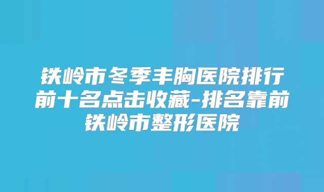铁岭市冬季丰胸医院排行前十名点击收藏-排名靠前铁岭市整形医院