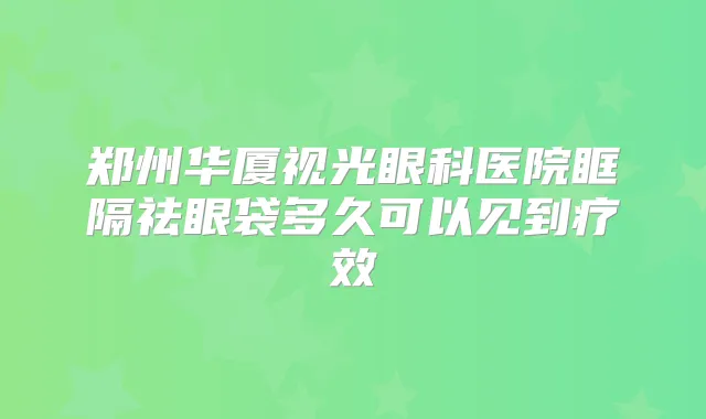 郑州华厦视光眼科医院眶隔祛眼袋多久可以见到疗效