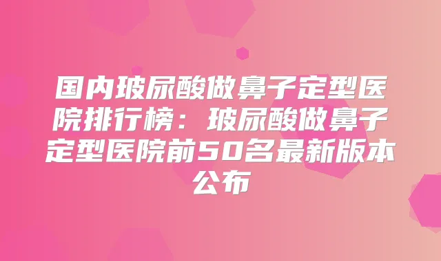 国内玻尿酸做鼻子定型医院排行榜：玻尿酸做鼻子定型医院前50名新版本公布