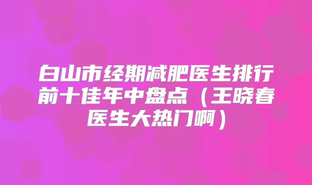白山市经期减肥医生排行前十佳年中盘点(王晓春医生大热门啊)