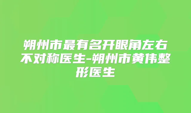 朔州市有名开眼角左右不对称医生-朔州市黄伟整形医生