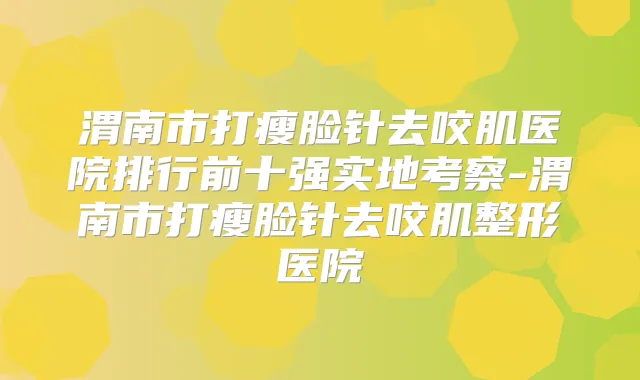 渭南市打瘦脸针去咬肌医院排行前十强实地考察-渭南市打瘦脸针去咬肌整形医院